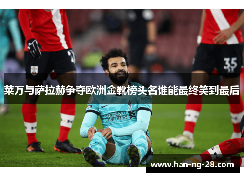 莱万与萨拉赫争夺欧洲金靴榜头名谁能最终笑到最后 莱万与萨拉赫争夺欧洲金靴榜头名谁能最终笑到最后