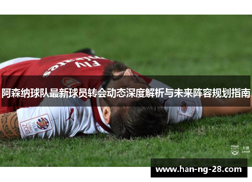阿森纳球队最新球员转会动态深度解析与未来阵容规划指南 阿森纳球队最新球员转会动态深度解析与未来阵容规划指南