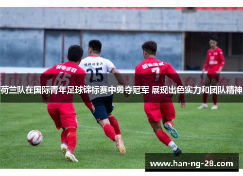 荷兰队在国际青年足球锦标赛中勇夺冠军 展现出色实力和团队精神