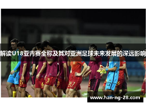 解读U18亚青赛全称及其对亚洲足球未来发展的深远影响 解读U18亚青赛全称及其对亚洲足球未来发展的深远影响