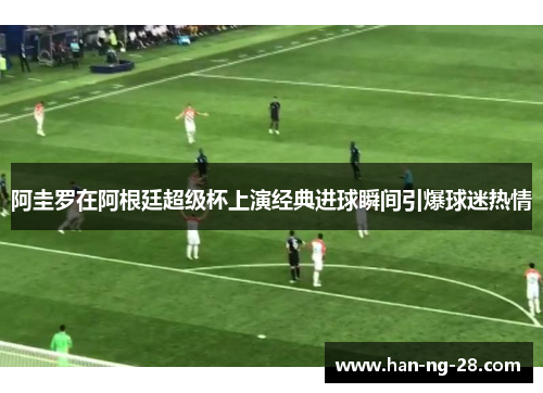 阿圭罗在阿根廷超级杯上演经典进球瞬间引爆球迷热情 阿圭罗在阿根廷超级杯上演经典进球瞬间引爆球迷热情