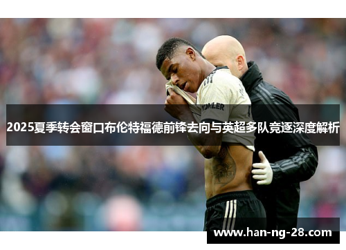 2025夏季转会窗口布伦特福德前锋去向与英超多队竞逐深度解析