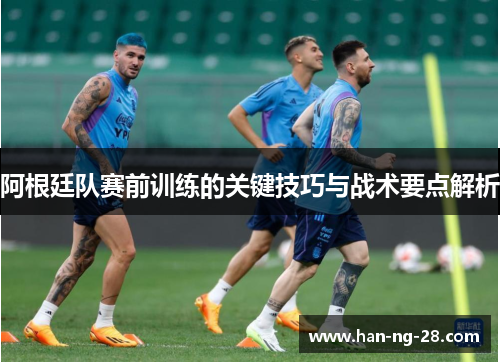 阿根廷队赛前训练的关键技巧与战术要点解析