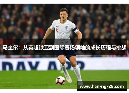马奎尔:从英超铁卫到国际赛场领袖的成长历程与挑战 马奎尔:从英超铁卫到国际赛场领袖的成长历程与挑战