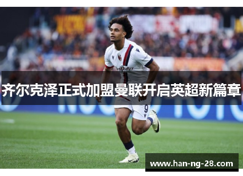 齐尔克泽正式加盟曼联开启英超新篇章 齐尔克泽正式加盟曼联开启英超新篇章