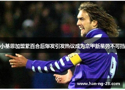 小基恩加盟紫百合后爆发引发热议成为意甲新星势不可挡 小基恩加盟紫百合后爆发引发热议成为意甲新星势不可挡